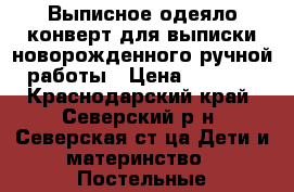 Выписное одеяло конверт для выписки новорожденного ручной работы › Цена ­ 5 000 - Краснодарский край, Северский р-н, Северская ст-ца Дети и материнство » Постельные принадлежности   